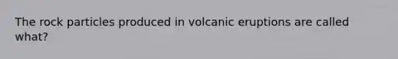 The rock particles produced in volcanic eruptions are called what?