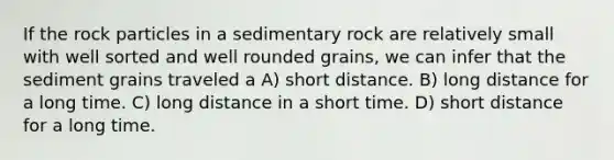 If the rock particles in a sedimentary rock are relatively small with well sorted and well rounded grains, we can infer that the sediment grains traveled a A) short distance. B) long distance for a long time. C) long distance in a short time. D) short distance for a long time.