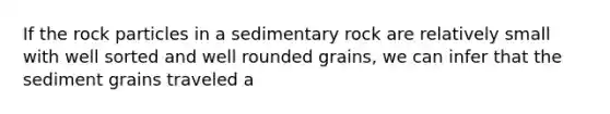 If the rock particles in a sedimentary rock are relatively small with well sorted and well rounded grains, we can infer that the sediment grains traveled a