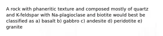 A rock with phaneritic texture and composed mostly of quartz and K-feldspar with Na-plagioclase and biotite would best be classified as a) basalt b) gabbro c) andesite d) peridotite e) granite