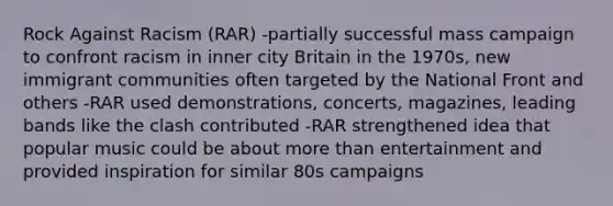 Rock Against Racism (RAR) -partially successful mass campaign to confront racism in inner city Britain in the 1970s, new immigrant communities often targeted by the National Front and others -RAR used demonstrations, concerts, magazines, leading bands like the clash contributed -RAR strengthened idea that popular music could be about more than entertainment and provided inspiration for similar 80s campaigns