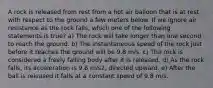 A rock is released from rest from a hot air balloon that is at rest with respect to the ground a few meters below. If we ignore air resistance as the rock falls, which one of the following statements is true? a) The rock will take longer than one second to reach the ground. b) The instantaneous speed of the rock just before it reaches the ground will be 9.8 m/s. c) The rock is considered a freely falling body after it is released. d) As the rock falls, its acceleration is 9.8 m/s2, directed upward. e) After the ball is released it falls at a constant speed of 9.8 m/s.