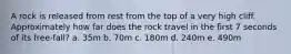 A rock is released from rest from the top of a very high cliff. Approximately how far does the rock travel in the first 7 seconds of its free-fall? a. 35m b. 70m c. 180m d. 240m e. 490m