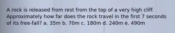 A rock is released from rest from the top of a very high cliff. Approximately how far does the rock travel in the first 7 seconds of its free-fall? a. 35m b. 70m c. 180m d. 240m e. 490m