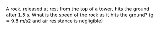 A rock, released at rest from the top of a tower, hits the ground after 1.5 s. What is the speed of the rock as it hits the ground? (g = 9.8 m/s2 and air resistance is negligible)