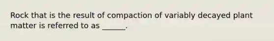 Rock that is the result of compaction of variably decayed plant matter is referred to as ______.