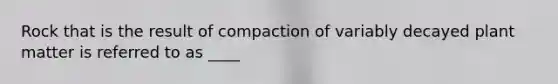 Rock that is the result of compaction of variably decayed plant matter is referred to as ____