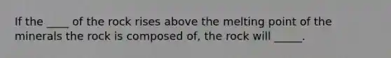 If the ____ of the rock rises above the melting point of the minerals the rock is composed of, the rock will _____.