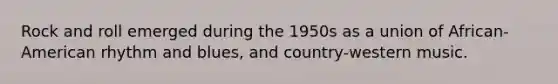 Rock and roll emerged during the 1950s as a union of African-American rhythm and blues, and country-western music.