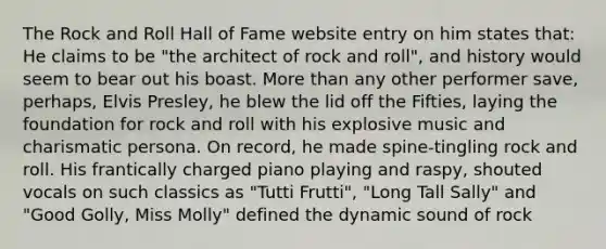 The Rock and Roll Hall of Fame website entry on him states that: He claims to be "the architect of rock and roll", and history would seem to bear out his boast. More than any other performer save, perhaps, Elvis Presley, he blew the lid off the Fifties, laying the foundation for rock and roll with his explosive music and charismatic persona. On record, he made spine-tingling rock and roll. His frantically charged piano playing and raspy, shouted vocals on such classics as "Tutti Frutti", "Long Tall Sally" and "Good Golly, Miss Molly" defined the dynamic sound of rock