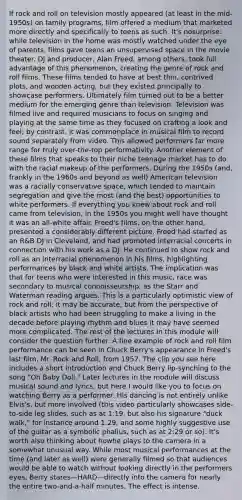 If rock and roll on television mostly appeared (at least in the mid-1950s) on family programs, film offered a medium that marketed more directly and specifically to teens as such. It's nosurprise: while television in the home was mostly watched under the eye of parents, films gave teens an unsupervised space in the movie theater. DJ and producer, Alan Freed, among others, took full advantage of this phenomenon, creating the genre of rock and roll films. These films tended to have at best thin, contrived plots, and wooden acting, but they existed principally to showcase performers. Ultimately film turned out to be a better medium for the emerging genre than television. Television was filmed live and required musicians to focus on singing and playing at the same time as they focused on crafting a look and feel; by contrast, it was commonplace in musical film to record sound separately from video. This allowed performers far more range for truly over-the-top performativity. Another element of these films that speaks to their niche teenage market has to do with the racial makeup of the performers. During the 1950s (and, frankly in the 1960s and beyond as well) American television was a racially conservative space, which tended to maintain segregation and give the most (and the best) opportunities to white performers. If everything you knew about rock and roll came from television, in the 1950s you might well have thought it was an all-white affair. Freed's films, on the other hand, presented a considerably different picture. Freed had started as an R&B DJ in Cleveland, and had promoted interracial concerts in connection with his work as a DJ. He continued to show rock and roll as an interracial phenomenon in his films, highlighting performances by black and white artists. The implication was that for teens who were interested in this music, race was secondary to musical connoisseurship, as the Starr and Waterman reading argues. This is a particularly optimistic view of rock and roll; it may be accurate, but from the perspective of black artists who had been struggling to make a living in the decade before playing rhythm and blues it may have seemed more complicated. The rest of the lectures in this module will consider the question further. A fine example of rock and roll film performance can be seen in Chuck Berry's appearance in Freed's last film, Mr. Rock and Roll, from 1957. The clip you see here includes a short introduction and Chuck Berry lip-synching to the song "Oh Baby Doll." Later lectures in the module will discuss musical sound and lyrics, but here I would like you to focus on watching Berry as a performer. His dancing is not entirely unlike Elvis's, but more involved (this video particularly showcases side-to-side leg slides, such as at 1:19, but also his signature "duck walk," for instance around 1:29, and some highly suggestive use of the guitar as a symbolic phallus, such as at 2:29 or so). It's worth also thinking about howhe plays to the camera in a somewhat unusual way. While most musical performances at the time (and later as well) were generally filmed so that audiences would be able to watch without looking directly in the performers eyes, Berry stares—HARD—directly into the camera for nearly the entire two-and-a-half minutes. The effect is intense.