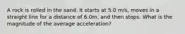 A rock is rolled in the sand. It starts at 5.0 m/s, moves in a straight line for a distance of 6.0m, and then stops. What is the magnitude of the average acceleration?