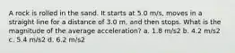 A rock is rolled in the sand. It starts at 5.0 m/s, moves in a straight line for a distance of 3.0 m, and then stops. What is the magnitude of the average acceleration? a. 1.8 m/s2 b. 4.2 m/s2 c. 5.4 m/s2 d. 6.2 m/s2