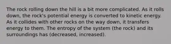 The rock rolling down the hill is a bit more complicated. As it rolls down, the rock's potential energy is converted to kinetic energy. As it collides with other rocks on the way down, it transfers energy to them. The entropy of the system (the rock) and its surroundings has (decreased, increased).