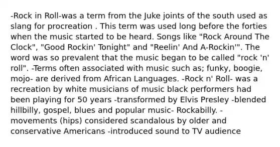 -Rock in Roll-was a term from the Juke joints of the south used as slang for procreation . This term was used long before the forties when the music started to be heard. Songs like "Rock Around The Clock", "Good Rockin' Tonight" and "Reelin' And A-Rockin'". The word was so prevalent that the music began to be called "rock 'n' roll". -Terms often associated with music such as; funky, boogie, mojo- are derived from African Languages. -Rock n' Roll- was a recreation by white musicians of music black performers had been playing for 50 years -transformed by Elvis Presley -blended hillbilly, gospel, blues and popular music- Rockabilly. -movements (hips) considered scandalous by older and conservative Americans -introduced sound to TV audience