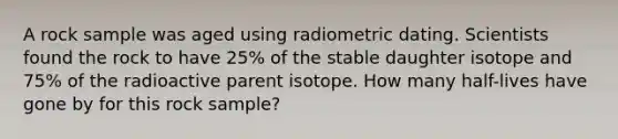 A rock sample was aged using radiometric dating. Scientists found the rock to have 25% of the stable daughter isotope and 75% of the radioactive parent isotope. How many half-lives have gone by for this rock sample?