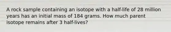 A rock sample containing an isotope with a half-life of 28 million years has an initial mass of 184 grams. How much parent isotope remains after 3 half-lives?​