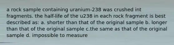 a rock sample containing uranium-238 was crushed int fragments. the half-life of the u238 in each rock fragment is best described as: a. shorter than that of the original sample b. longer than that of the original sample c.the same as that of the original sample d. impossible to measure