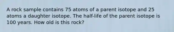 A rock sample contains 75 atoms of a parent isotope and 25 atoms a daughter isotope. The half-life of the parent isotope is 100 years. How old is this rock?