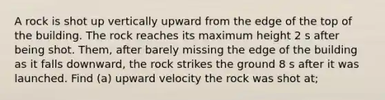 A rock is shot up vertically upward from the edge of the top of the building. The rock reaches its maximum height 2 s after being shot. Them, after barely missing the edge of the building as it falls downward, the rock strikes the ground 8 s after it was launched. Find (a) upward velocity the rock was shot at;