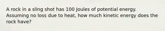 A rock in a sling shot has 100 Joules of potential energy. Assuming no loss due to heat, how much kinetic energy does the rock have?