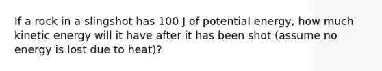 If a rock in a slingshot has 100 J of potential energy, how much kinetic energy will it have after it has been shot (assume no energy is lost due to heat)?