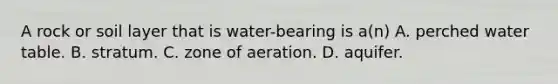 A rock or soil layer that is water-bearing is a(n) A. perched water table. B. stratum. C. zone of aeration. D. aquifer.