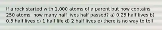 If a rock started with 1,000 atoms of a parent but now contains 250 atoms, how many half lives half passed? a) 0.25 half lives b) 0.5 half lives c) 1 half life d) 2 half lives e) there is no way to tell