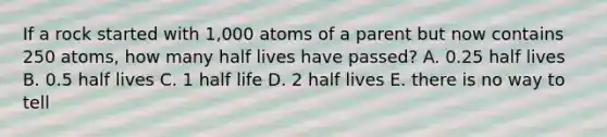 If a rock started with 1,000 atoms of a parent but now contains 250 atoms, how many half lives have passed? A. 0.25 half lives B. 0.5 half lives C. 1 half life D. 2 half lives E. there is no way to tell