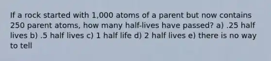 If a rock started with 1,000 atoms of a parent but now contains 250 parent atoms, how many half-lives have passed? a) .25 half lives b) .5 half lives c) 1 half life d) 2 half lives e) there is no way to tell