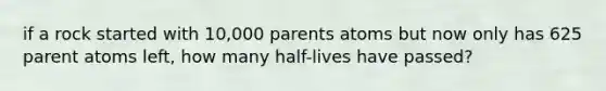 if a rock started with 10,000 parents atoms but now only has 625 parent atoms left, how many half-lives have passed?