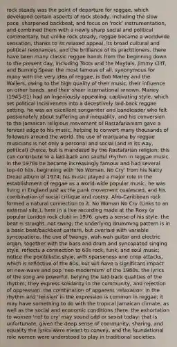 rock steady was the point of departure for reggae, which developed certain aspects of rock steady, including the slow pace, sharpened backbeat, and focus on 'rock' instrumentation, and combined them with a newly sharp social and political commentary. but unlike rock steady, reggae became a worldwide sensation, thanks to its relaxed appeal, its broad cultural and political resonances, and the brilliance of its practitioners. there have been many classic reggae bands from the beginning down to the present day, including Toots and the Maytals, Jimmy Cliff, and Burning Spear. the most famous of all, synonymous for many with the very idea of reggae, is Bob Marley and the Wailers, owing to the high quality of their music, their influence on other bands, and their sheer international renown. Marley (1945-81) had an ingeniously appealing, captivating style, which set political incisiveness into a deceptively laid-back reggae setting. he was an excellent songwriter and bandleader who felt passionately about suffering and inequality, and his conversion to the Jamaican religious movement of Rastafarianism gave a fervent edge to his music, helping to convert many thousands of followers around the world. the use of marijuana by reggae musicians is not only a personal and social (and in its way, political) choice, but is mandated by the Rastafarian religion; this can contribute to a laid-back and soulful rhythm in reggae music. in the 1970s he became increasingly famous and had several top-40 hits, beginning with 'No Woman, No Cry' from his Natty Dread album of 1974; his music played a major role in the establishment of reggae as a world-wide popular music. he was living in England just as the punk movement coalesced, and his combination of social critique and rootsy, Afro-Caribbean rock formed a natural connection to it. No Woman No Cry (Links to an external site.), here in a live recording made at the Roxy (a popular London rock club) in 1976, gives a sense of his style. the beat is straight, not swing; the underlying drumming pattern is in a basic beat/backbeat pattern, but overlaid with variable syncopations. the use of twangy, wah-wah guitar and electric organ, together with the bass and drum and syncopated singing style, reflects a connection to 60s rock, funk, and soul music; notice the pointillistic style, with sparseness and crisp attacks, which is reflective of the 60s, but will have a significant impact on new-wave and pop 'neo-modernism' of the 1980s. the lyrics of the song are powerful, belying the laid-back qualities of the rhythm; they express solidarity in the community, and rejection of oppression. the combination of apparent 'relaxation' in the rhythm and 'tension' in the expression is common in reggae; it may have something to do with the tropical Jamaican climate, as well as the social and economic conditions there. the exhortation to women 'not to cry' may sound odd or sexist today; that is unfortunate, given the deep sense of community, sharing, and equality the lyrics were meant to convey, and the foundational role women were understood to play in traditional societies.