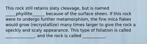 This rock still retains slaty cleavage, but is named _____phyillite______ because of the surface sheen. If this rock were to undergo further metamorphism, the fine mica flakes would grow (recrystallize) many times larger to give the rock a speckly and scaly appearance. This type of foliation is called ______________, and the rock is called ___________.