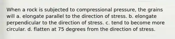 When a rock is subjected to compressional pressure, the grains will a. elongate parallel to the direction of stress. b. elongate perpendicular to the direction of stress. c. tend to become more circular. d. flatten at 75 degrees from the direction of stress.