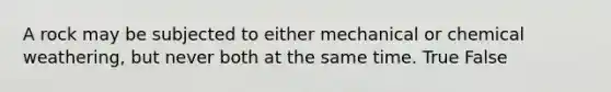A rock may be subjected to either mechanical or chemical weathering, but never both at the same time. True False