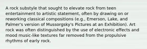 A rock substyle that sought to elevate rock from teen entertainment to artistic statement, often by drawing on or reworking classical compositions (e.g., Emerson, Lake, and Palmer's version of Mussorgsky's Pictures at an Exhibition). Art rock was often distinguished by the use of electronic effects and mood music-like textures far removed from the propulsive rhythms of early rock.