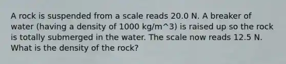 A rock is suspended from a scale reads 20.0 N. A breaker of water (having a density of 1000 kg/m^3) is raised up so the rock is totally submerged in the water. The scale now reads 12.5 N. What is the density of the rock?