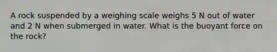 A rock suspended by a weighing scale weighs 5 N out of water and 2 N when submerged in water. What is the buoyant force on the rock?