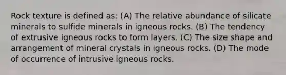 Rock texture is defined as: (A) The relative abundance of silicate minerals to sulfide minerals in igneous rocks. (B) The tendency of extrusive igneous rocks to form layers. (C) The size shape and arrangement of mineral crystals in igneous rocks. (D) The mode of occurrence of intrusive igneous rocks.