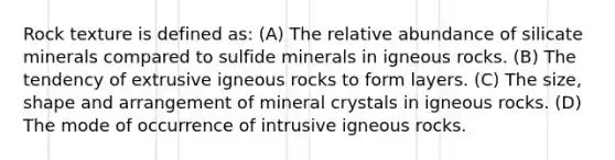 Rock texture is defined as: (A) The relative abundance of silicate minerals compared to sulfide minerals in igneous rocks. (B) The tendency of extrusive igneous rocks to form layers. (C) The size, shape and arrangement of mineral crystals in igneous rocks. (D) The mode of occurrence of intrusive igneous rocks.