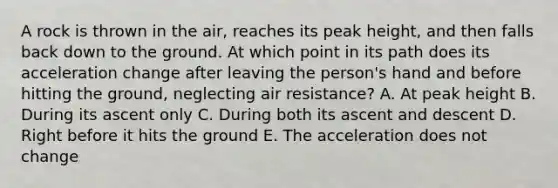 A rock is thrown in the air, reaches its peak height, and then falls back down to the ground. At which point in its path does its acceleration change after leaving the person's hand and before hitting the ground, neglecting air resistance? A. At peak height B. During its ascent only C. During both its ascent and descent D. Right before it hits the ground E. The acceleration does not change