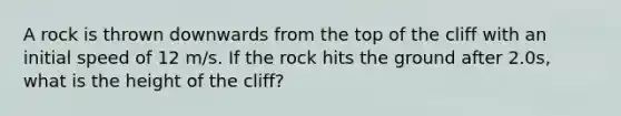 A rock is thrown downwards from the top of the cliff with an initial speed of 12 m/s. If the rock hits the ground after 2.0s, what is the height of the cliff?