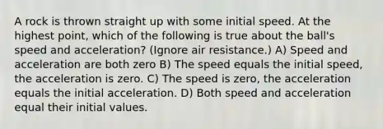 A rock is thrown straight up with some initial speed. At the highest point, which of the following is true about the ball's speed and acceleration? (Ignore air resistance.) A) Speed and acceleration are both zero B) The speed equals the initial speed, the acceleration is zero. C) The speed is zero, the acceleration equals the initial acceleration. D) Both speed and acceleration equal their initial values.