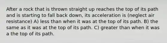 After a rock that is thrown straight up reaches the top of its path and is starting to fall back down, its acceleration is (neglect air resistance) A) less than when it was at the top of its path. B) the same as it was at the top of its path. C) greater than when it was a the top of its path.