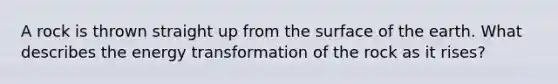 A rock is thrown straight up from the surface of the earth. What describes the energy transformation of the rock as it rises?