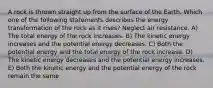 A rock is thrown straight up from the surface of the Earth. Which one of the following statements describes the energy transformation of the rock as it rises? Neglect air resistance. A) The total energy of the rock increases. B) The kinetic energy increases and the potential energy decreases. C) Both the potential energy and the total energy of the rock increase. D) The kinetic energy decreases and the potential energy increases. E) Both the kinetic energy and the potential energy of the rock remain the same