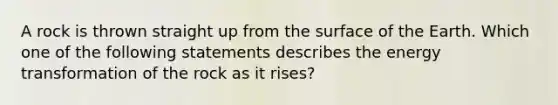 A rock is thrown straight up from the surface of the Earth. Which one of the following statements describes the energy transformation of the rock as it rises?