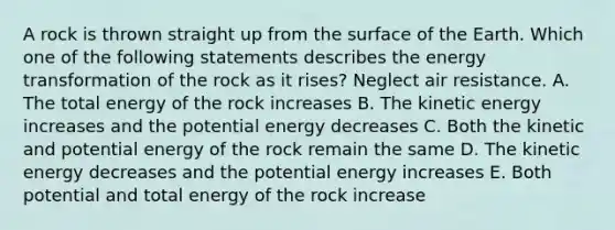 A rock is thrown straight up from the surface of the Earth. Which one of the following statements describes the energy transformation of the rock as it rises? Neglect air resistance. A. The total energy of the rock increases B. The kinetic energy increases and the potential energy decreases C. Both the kinetic and potential energy of the rock remain the same D. The kinetic energy decreases and the potential energy increases E. Both potential and total energy of the rock increase