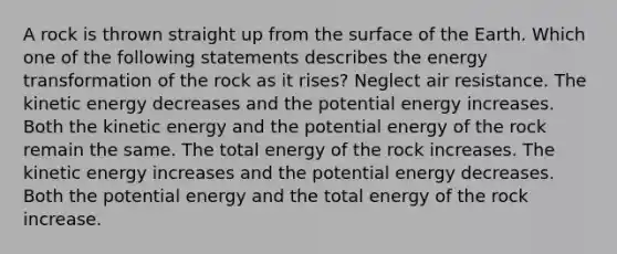 A rock is thrown straight up from the surface of the Earth. Which one of the following statements describes the energy transformation of the rock as it rises? Neglect air resistance. The kinetic energy decreases and the potential energy increases. Both the kinetic energy and the potential energy of the rock remain the same. The total energy of the rock increases. The kinetic energy increases and the potential energy decreases. Both the potential energy and the total energy of the rock increase.