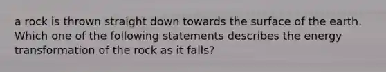 a rock is thrown straight down towards the surface of the earth. Which one of the following statements describes the energy transformation of the rock as it falls?